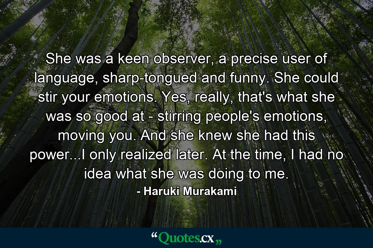 She was a keen observer, a precise user of language, sharp-tongued and funny. She could stir your emotions. Yes, really, that's what she was so good at - stirring people's emotions, moving you. And she knew she had this power...I only realized later. At the time, I had no idea what she was doing to me. - Quote by Haruki Murakami