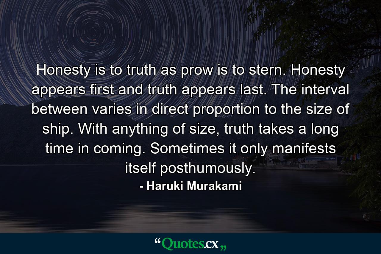 Honesty is to truth as prow is to stern. Honesty appears first and truth appears last. The interval between varies in direct proportion to the size of ship. With anything of size, truth takes a long time in coming. Sometimes it only manifests itself posthumously. - Quote by Haruki Murakami