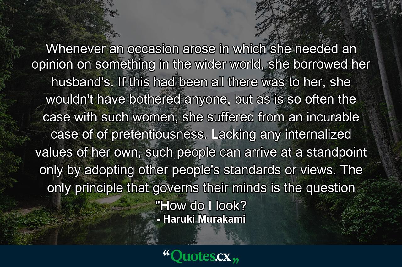 Whenever an occasion arose in which she needed an opinion on something in the wider world, she borrowed her husband's. If this had been all there was to her, she wouldn't have bothered anyone, but as is so often the case with such women, she suffered from an incurable case of of pretentiousness. Lacking any internalized values of her own, such people can arrive at a standpoint only by adopting other people's standards or views. The only principle that governs their minds is the question 