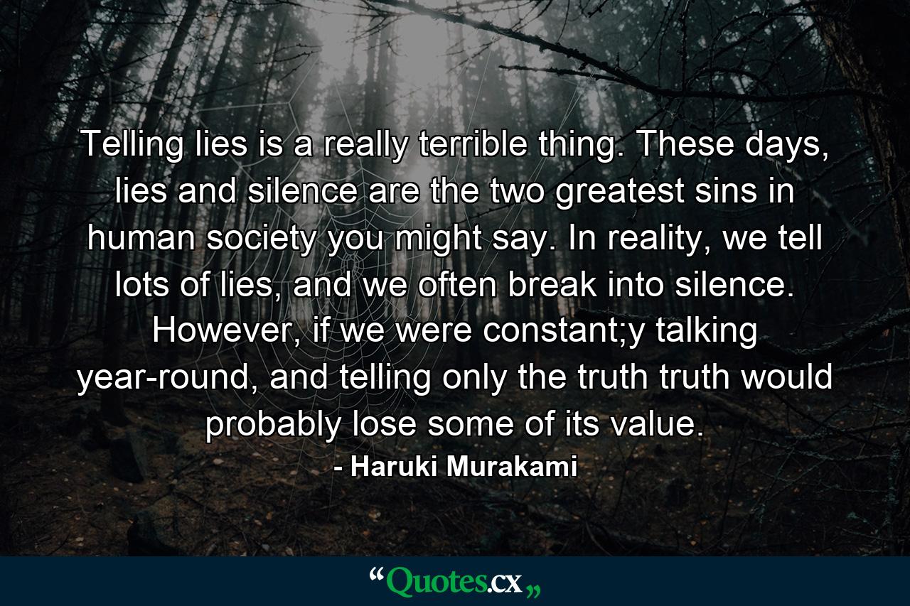 Telling lies is a really terrible thing. These days, lies and silence are the two greatest sins in human society you might say. In reality, we tell lots of lies, and we often break into silence. However, if we were constant;y talking year-round, and telling only the truth truth would probably lose some of its value. - Quote by Haruki Murakami