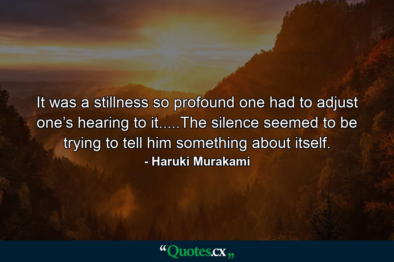 It was a stillness so profound one had to adjust one’s hearing to it.....The silence seemed to be trying to tell him something about itself. - Quote by Haruki Murakami