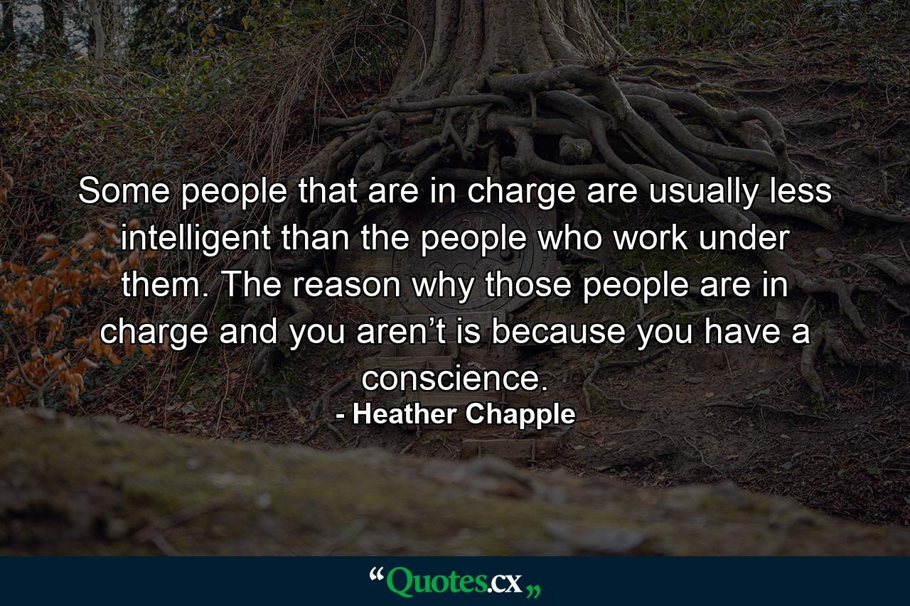 Some people that are in charge are usually less intelligent than the people who work under them. The reason why those people are in charge and you aren’t is because you have a conscience. - Quote by Heather Chapple