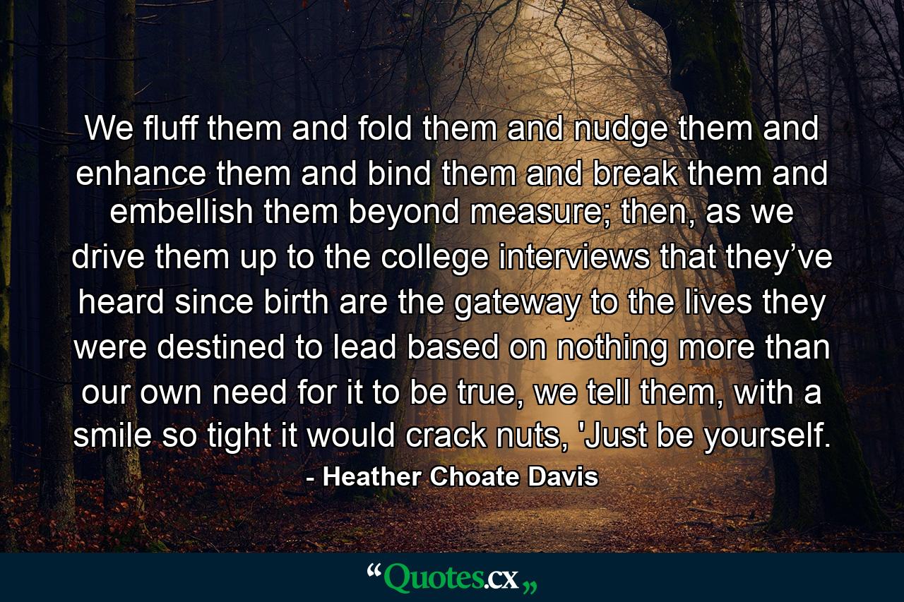 We fluff them and fold them and nudge them and enhance them and bind them and break them and embellish them beyond measure; then, as we drive them up to the college interviews that they’ve heard since birth are the gateway to the lives they were destined to lead based on nothing more than our own need for it to be true, we tell them, with a smile so tight it would crack nuts, 'Just be yourself. - Quote by Heather Choate Davis