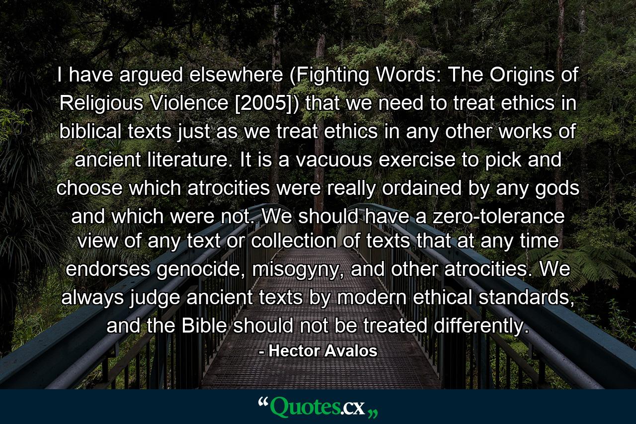 I have argued elsewhere (Fighting Words: The Origins of Religious Violence [2005]) that we need to treat ethics in biblical texts just as we treat ethics in any other works of ancient literature. It is a vacuous exercise to pick and choose which atrocities were really ordained by any gods and which were not. We should have a zero-tolerance view of any text or collection of texts that at any time endorses genocide, misogyny, and other atrocities. We always judge ancient texts by modern ethical standards, and the Bible should not be treated differently. - Quote by Hector Avalos