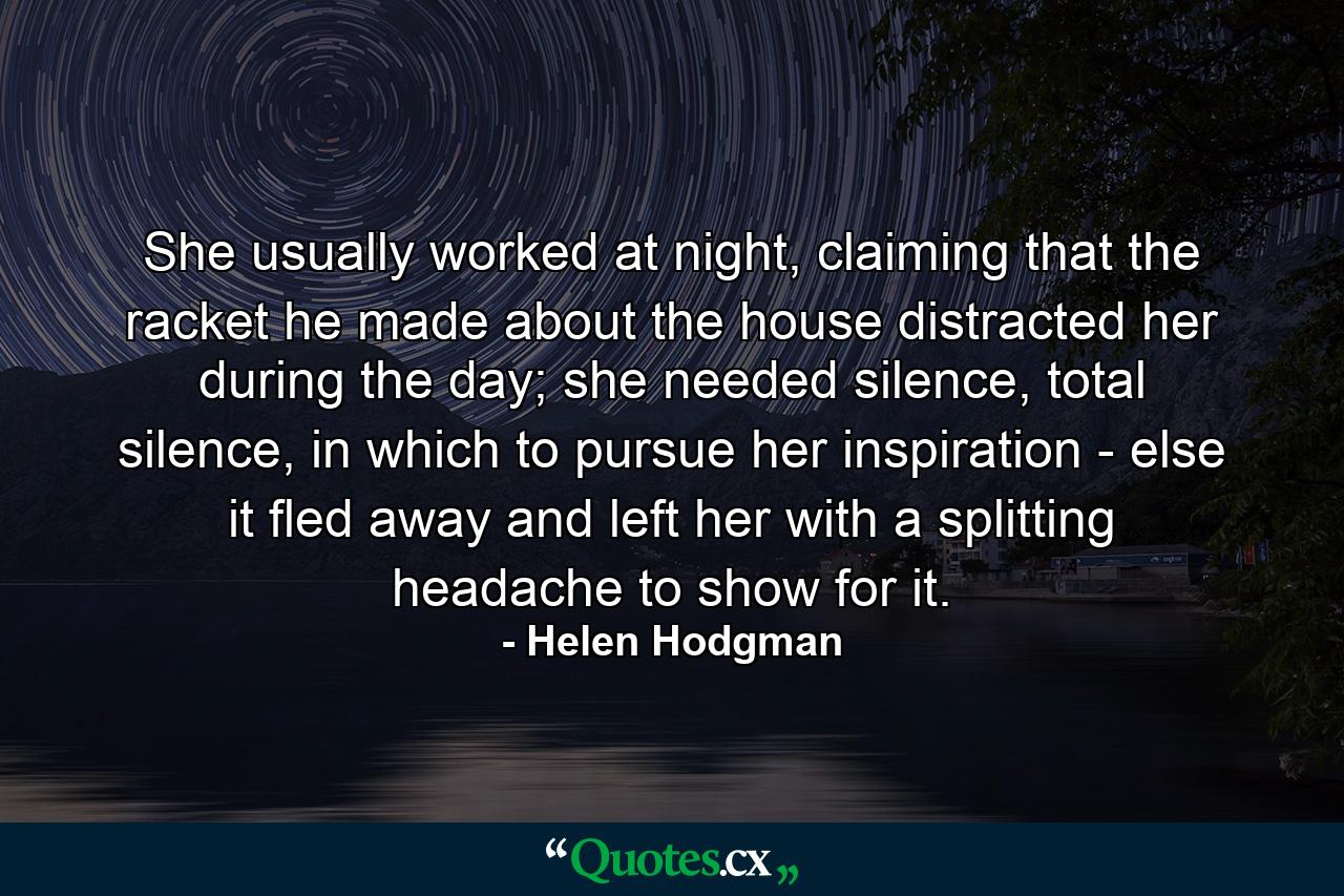 She usually worked at night, claiming that the racket he made about the house distracted her during the day; she needed silence, total silence, in which to pursue her inspiration - else it fled away and left her with a splitting headache to show for it. - Quote by Helen Hodgman