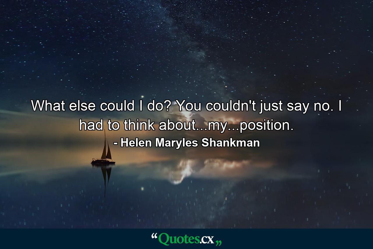 What else could I do? You couldn't just say no. I had to think about...my...position. - Quote by Helen Maryles Shankman