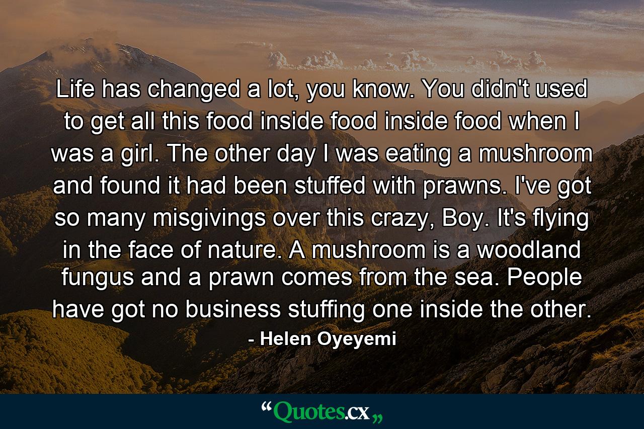 Life has changed a lot, you know. You didn't used to get all this food inside food inside food when I was a girl. The other day I was eating a mushroom and found it had been stuffed with prawns. I've got so many misgivings over this crazy, Boy. It's flying in the face of nature. A mushroom is a woodland fungus and a prawn comes from the sea. People have got no business stuffing one inside the other. - Quote by Helen Oyeyemi