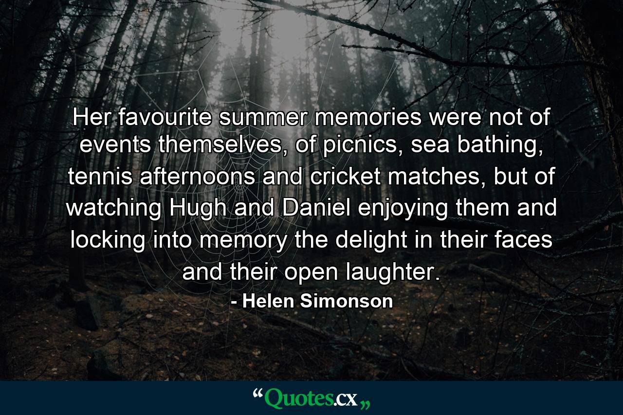 Her favourite summer memories were not of events themselves, of picnics, sea bathing, tennis afternoons and cricket matches, but of watching Hugh and Daniel enjoying them and locking into memory the delight in their faces and their open laughter. - Quote by Helen Simonson