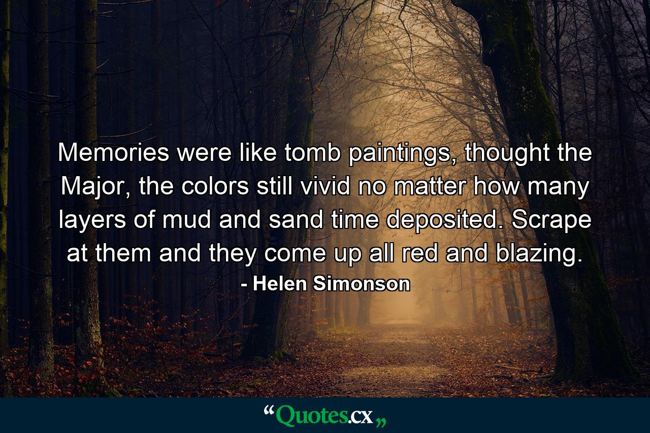 Memories were like tomb paintings, thought the Major, the colors still vivid no matter how many layers of mud and sand time deposited. Scrape at them and they come up all red and blazing. - Quote by Helen Simonson