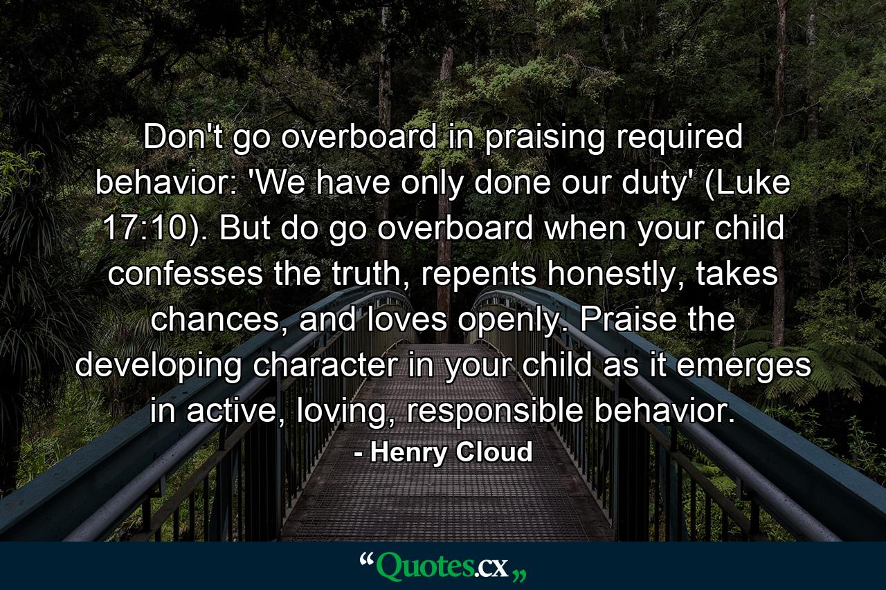 Don't go overboard in praising required behavior: 'We have only done our duty' (Luke 17:10). But do go overboard when your child confesses the truth, repents honestly, takes chances, and loves openly. Praise the developing character in your child as it emerges in active, loving, responsible behavior. - Quote by Henry Cloud