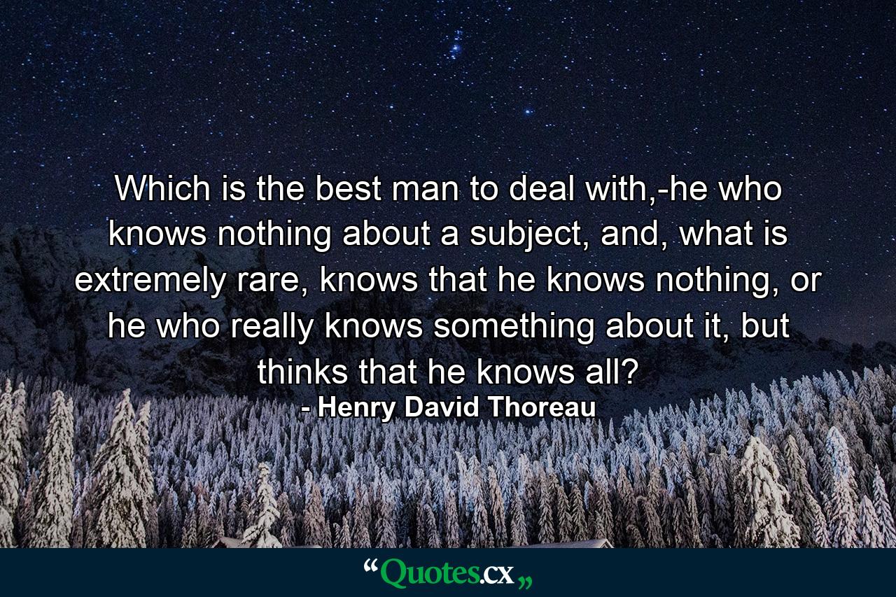 Which is the best man to deal with,-he who knows nothing about a subject, and, what is extremely rare, knows that he knows nothing, or he who really knows something about it, but thinks that he knows all? - Quote by Henry David Thoreau