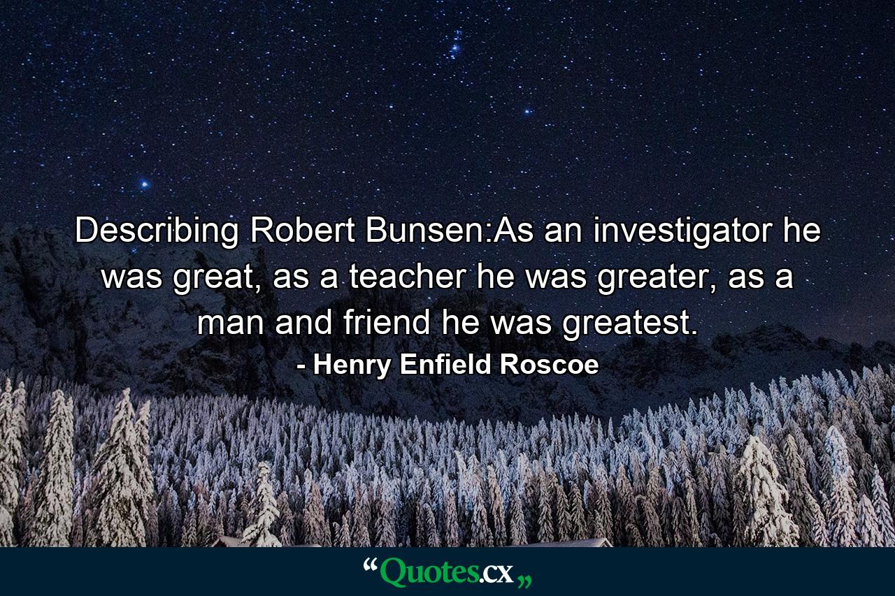 Describing Robert Bunsen:As an investigator he was great, as a teacher he was greater, as a man and friend he was greatest. - Quote by Henry Enfield Roscoe