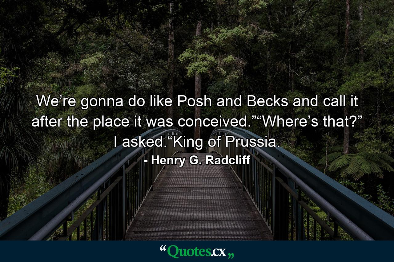 We’re gonna do like Posh and Becks and call it after the place it was conceived.”“Where’s that?” I asked.“King of Prussia. - Quote by Henry G. Radcliff