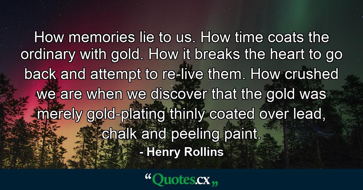 How memories lie to us. How time coats the ordinary with gold. How it breaks the heart to go back and attempt to re-live them. How crushed we are when we discover that the gold was merely gold-plating thinly coated over lead, chalk and peeling paint. - Quote by Henry Rollins