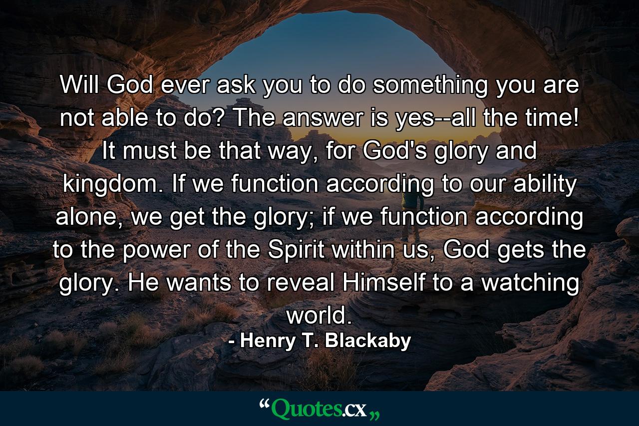 Will God ever ask you to do something you are not able to do? The answer is yes--all the time! It must be that way, for God's glory and kingdom. If we function according to our ability alone, we get the glory; if we function according to the power of the Spirit within us, God gets the glory. He wants to reveal Himself to a watching world. - Quote by Henry T. Blackaby