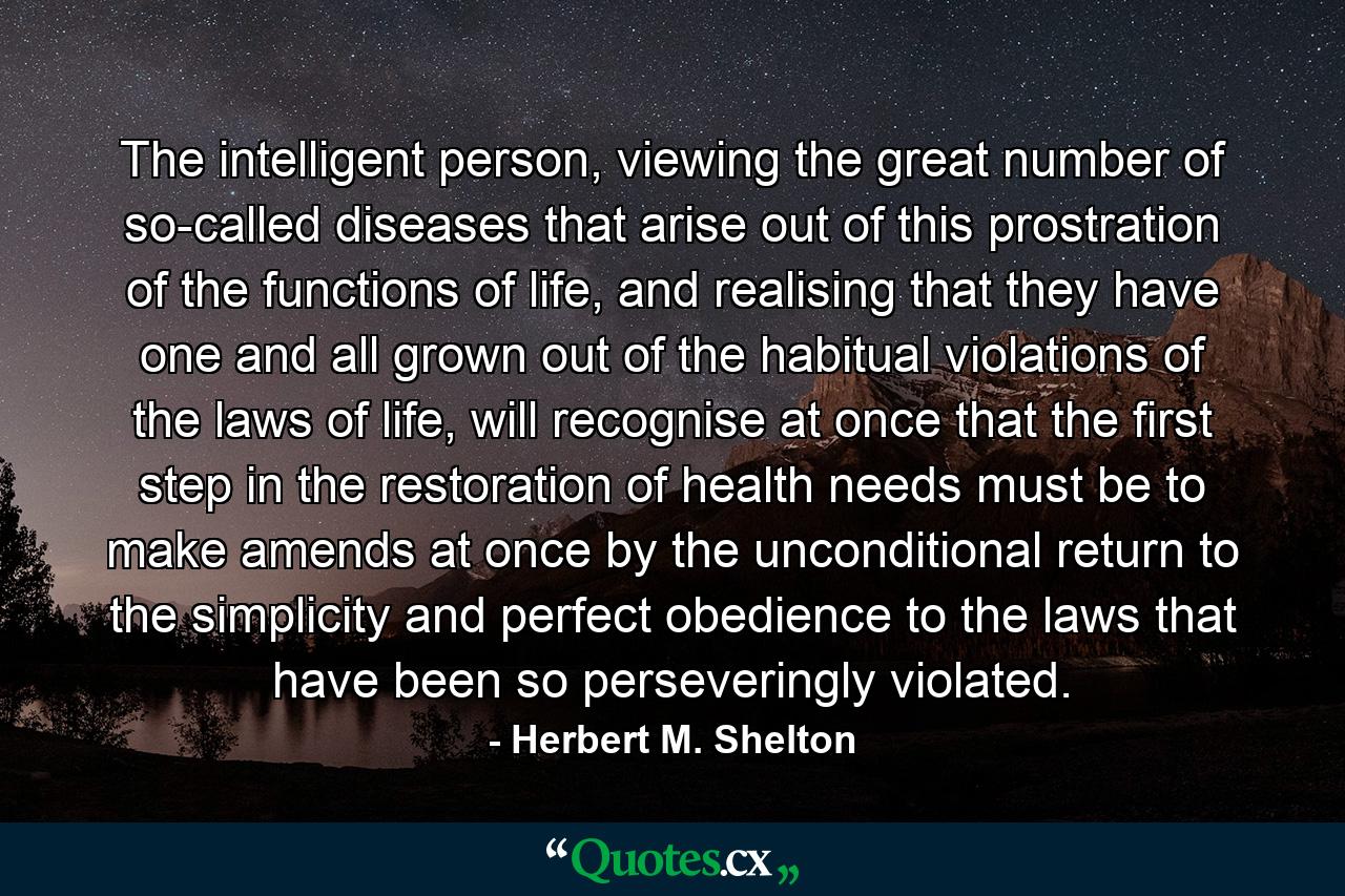 The intelligent person, viewing the great number of so-called diseases that arise out of this prostration of the functions of life, and realising that they have one and all grown out of the habitual violations of the laws of life, will recognise at once that the first step in the restoration of health needs must be to make amends at once by the unconditional return to the simplicity and perfect obedience to the laws that have been so perseveringly violated. - Quote by Herbert M. Shelton