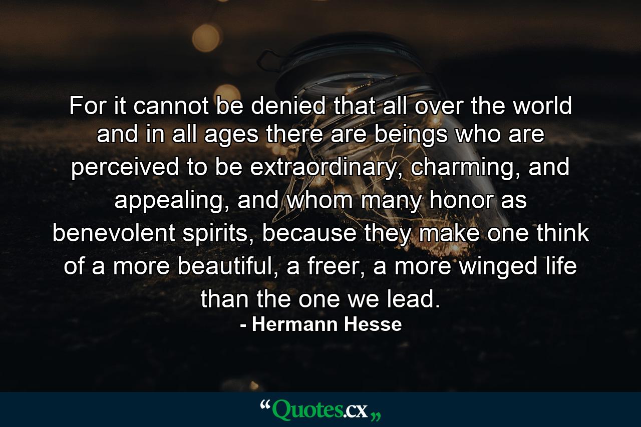 For it cannot be denied that all over the world and in all ages there are beings who are perceived to be extraordinary, charming, and appealing, and whom many honor as benevolent spirits, because they make one think of a more beautiful, a freer, a more winged life than the one we lead. - Quote by Hermann Hesse