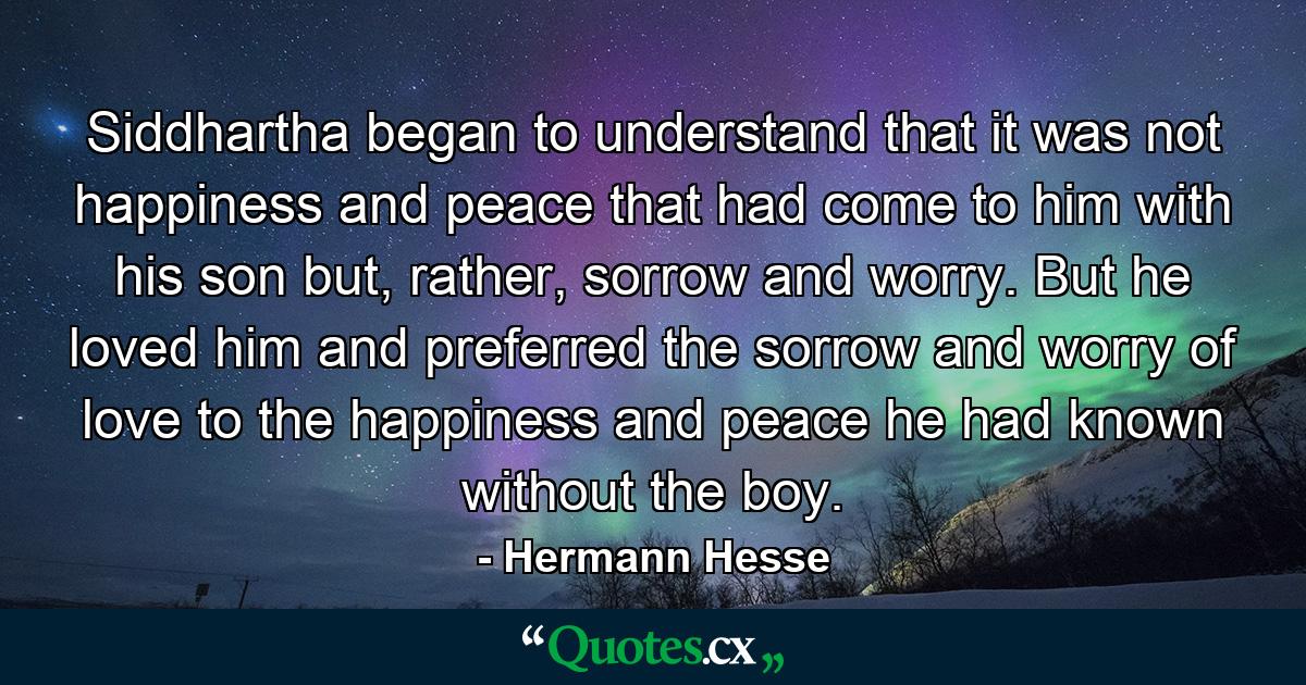 Siddhartha began to understand that it was not happiness and peace that had come to him with his son but, rather, sorrow and worry. But he loved him and preferred the sorrow and worry of love to the happiness and peace he had known without the boy. - Quote by Hermann Hesse