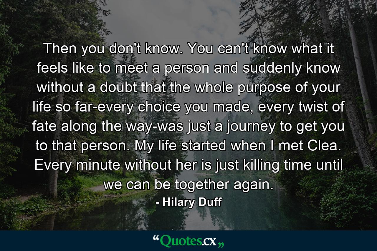 Then you don't know. You can't know what it feels like to meet a person and suddenly know without a doubt that the whole purpose of your life so far-every choice you made, every twist of fate along the way-was just a journey to get you to that person. My life started when I met Clea. Every minute without her is just killing time until we can be together again. - Quote by Hilary Duff