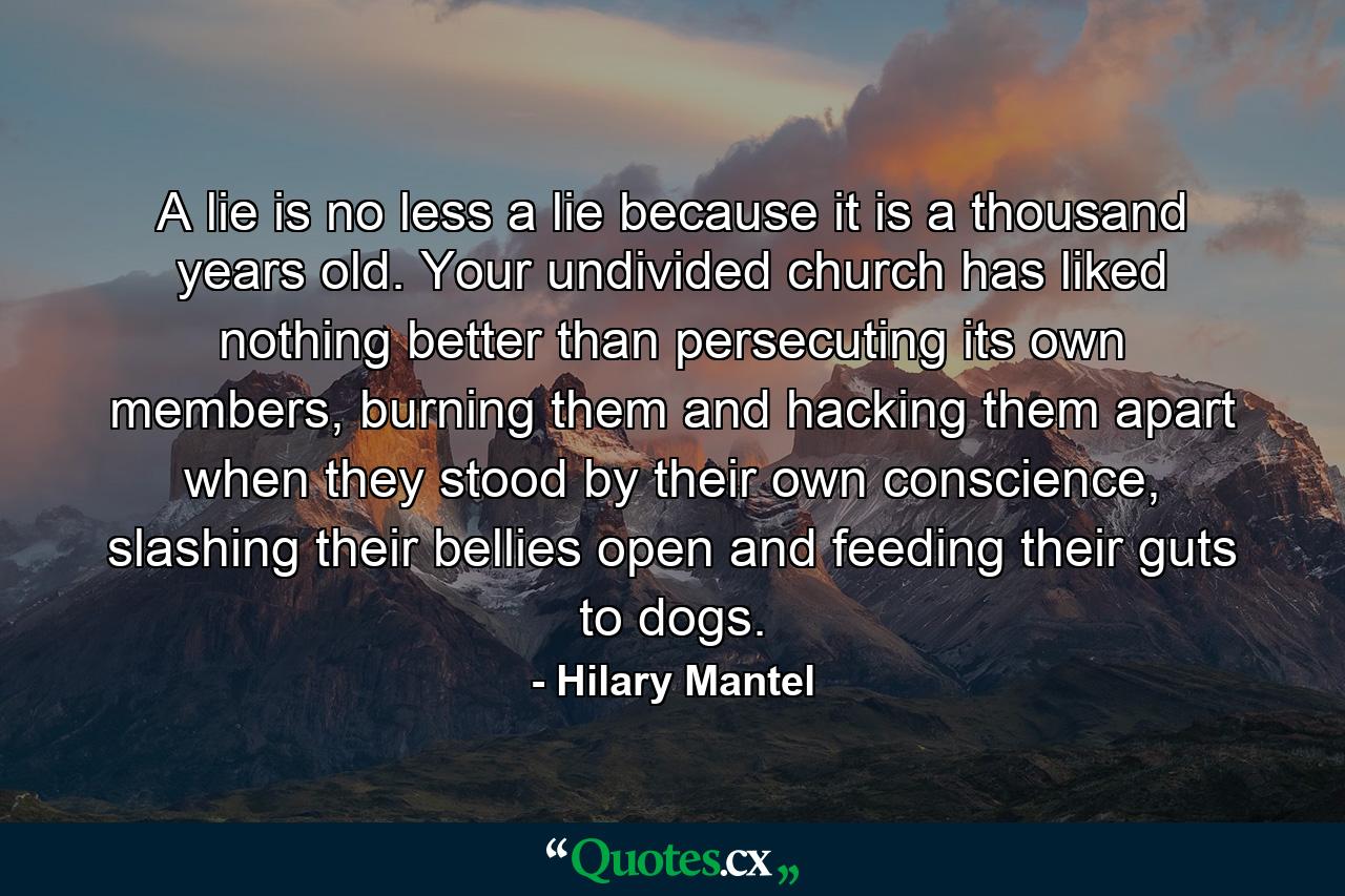 A lie is no less a lie because it is a thousand years old. Your undivided church has liked nothing better than persecuting its own members, burning them and hacking them apart when they stood by their own conscience, slashing their bellies open and feeding their guts to dogs. - Quote by Hilary Mantel