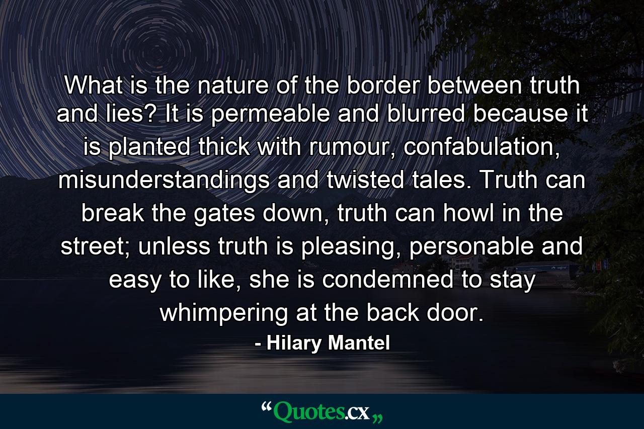 What is the nature of the border between truth and lies? It is permeable and blurred because it is planted thick with rumour, confabulation, misunderstandings and twisted tales. Truth can break the gates down, truth can howl in the street; unless truth is pleasing, personable and easy to like, she is condemned to stay whimpering at the back door. - Quote by Hilary Mantel