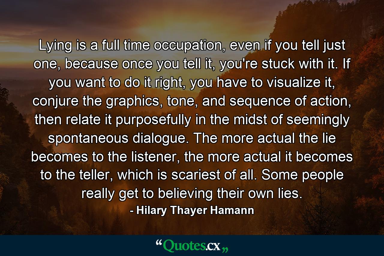 Lying is a full time occupation, even if you tell just one, because once you tell it, you're stuck with it. If you want to do it right, you have to visualize it, conjure the graphics, tone, and sequence of action, then relate it purposefully in the midst of seemingly spontaneous dialogue. The more actual the lie becomes to the listener, the more actual it becomes to the teller, which is scariest of all. Some people really get to believing their own lies. - Quote by Hilary Thayer Hamann