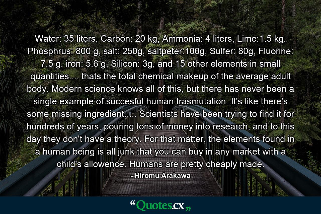 Water: 35 liters, Carbon: 20 kg, Ammonia: 4 liters, Lime:1.5 kg, Phosphrus: 800 g, salt: 250g, saltpeter:100g, Sulfer: 80g, Fluorine: 7.5 g, iron: 5.6 g, Silicon: 3g, and 15 other elements in small quantities.... thats the total chemical makeup of the average adult body. Modern science knows all of this, but there has never been a single example of succesful human trasmutation. It's like there's some missing ingredient..... Scientists have been trying to find it for hundreds of years, pouring tons of money into research, and to this day they don't have a theory. For that matter, the elements found in a human being is all junk that you can buy in any market with a child's allowence. Humans are pretty cheaply made. - Quote by Hiromu Arakawa