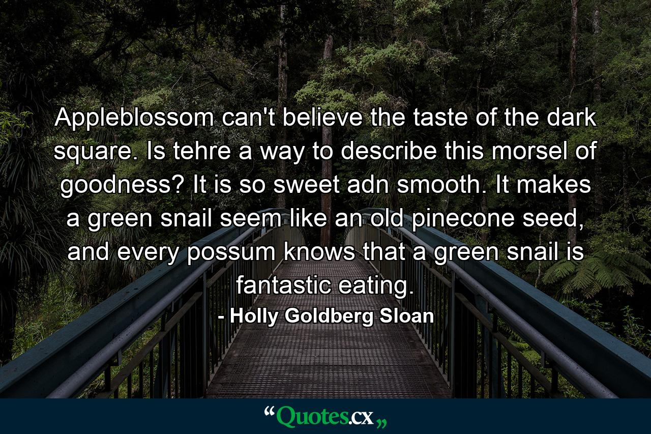 Appleblossom can't believe the taste of the dark square. Is tehre a way to describe this morsel of goodness? It is so sweet adn smooth. It makes a green snail seem like an old pinecone seed, and every possum knows that a green snail is fantastic eating. - Quote by Holly Goldberg Sloan