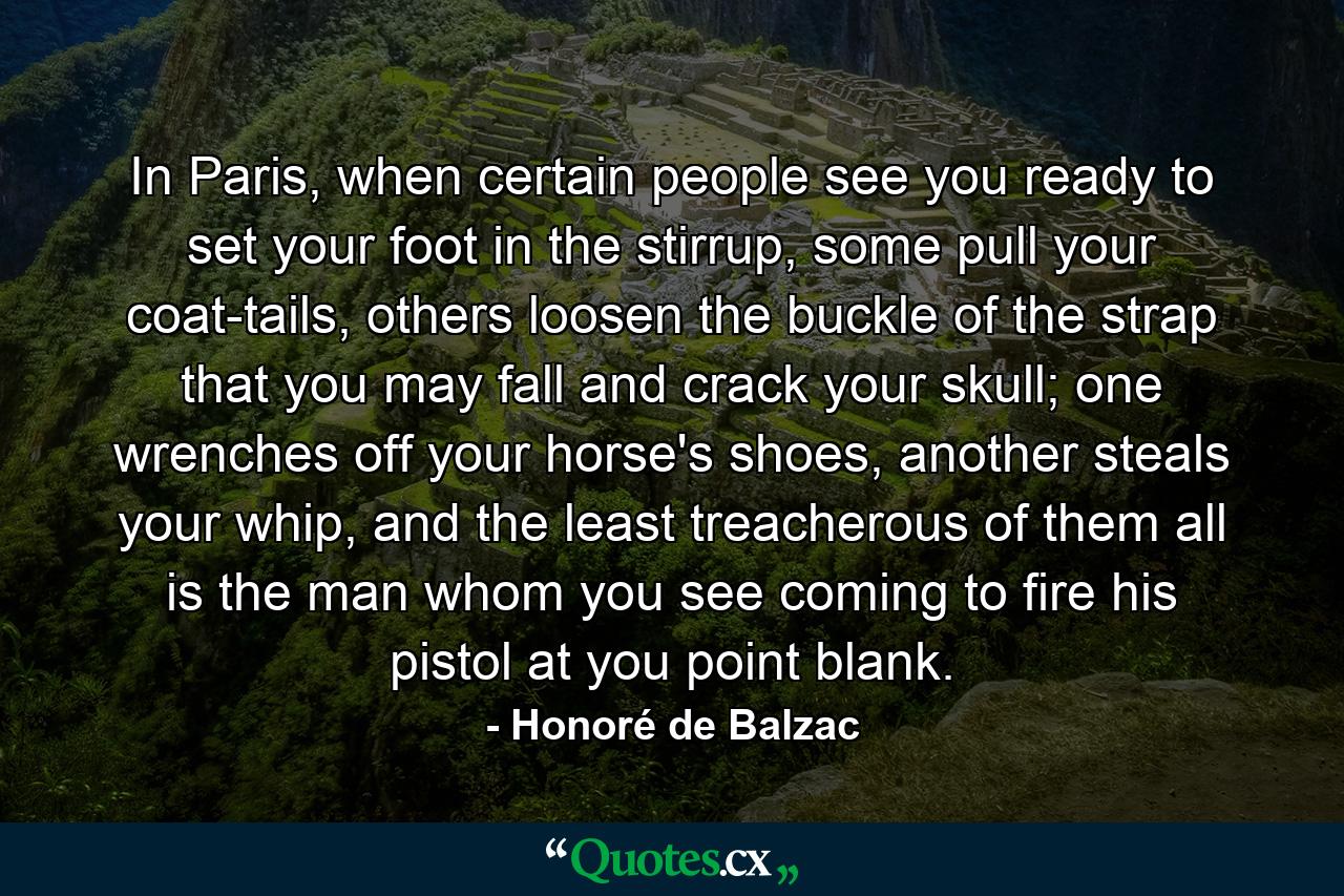 In Paris, when certain people see you ready to set your foot in the stirrup, some pull your coat-tails, others loosen the buckle of the strap that you may fall and crack your skull; one wrenches off your horse's shoes, another steals your whip, and the least treacherous of them all is the man whom you see coming to fire his pistol at you point blank. - Quote by Honoré de Balzac