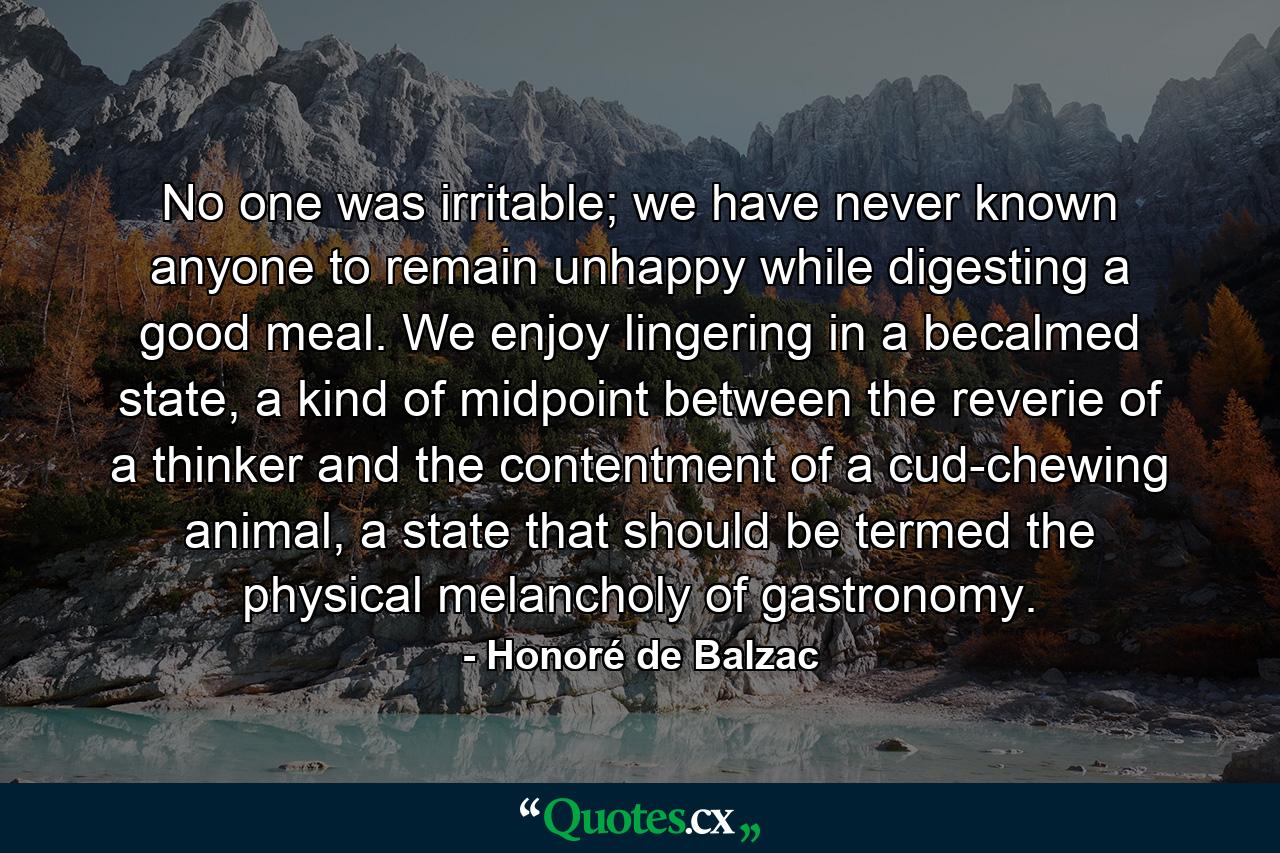 No one was irritable; we have never known anyone to remain unhappy while digesting a good meal. We enjoy lingering in a becalmed state, a kind of midpoint between the reverie of a thinker and the contentment of a cud-chewing animal, a state that should be termed the physical melancholy of gastronomy. - Quote by Honoré de Balzac