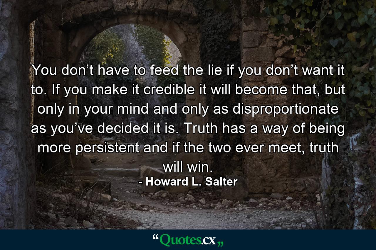 You don’t have to feed the lie if you don’t want it to. If you make it credible it will become that, but only in your mind and only as disproportionate as you’ve decided it is. Truth has a way of being more persistent and if the two ever meet, truth will win. - Quote by Howard L. Salter