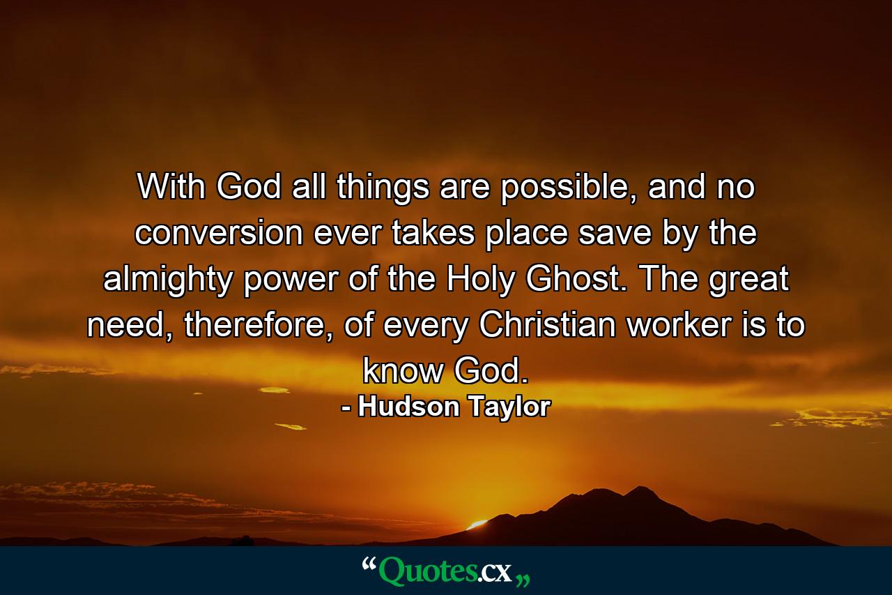 With God all things are possible, and no conversion ever takes place save by the almighty power of the Holy Ghost. The great need, therefore, of every Christian worker is to know God. - Quote by Hudson Taylor