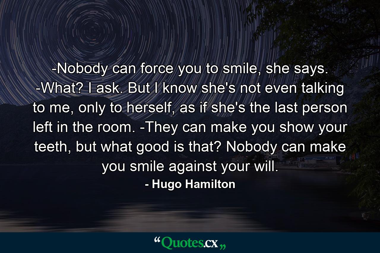 -Nobody can force you to smile, she says. -What? I ask. But I know she's not even talking to me, only to herself, as if she's the last person left in the room. -They can make you show your teeth, but what good is that? Nobody can make you smile against your will. - Quote by Hugo Hamilton