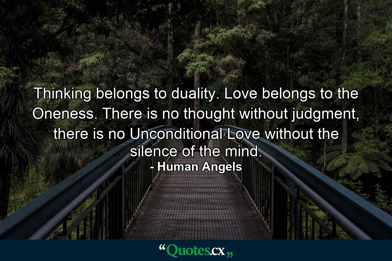 Thinking belongs to duality. Love belongs to the Oneness. There is no thought without judgment, there is no Unconditional Love without the silence of the mind. - Quote by Human Angels