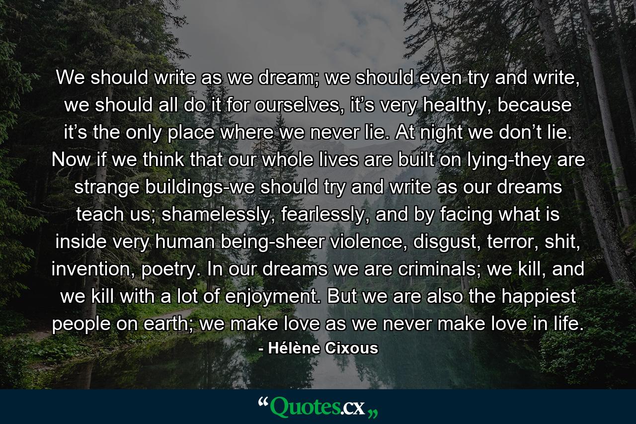 We should write as we dream; we should even try and write, we should all do it for ourselves, it’s very healthy, because it’s the only place where we never lie. At night we don’t lie. Now if we think that our whole lives are built on lying-they are strange buildings-we should try and write as our dreams teach us; shamelessly, fearlessly, and by facing what is inside very human being-sheer violence, disgust, terror, shit, invention, poetry. In our dreams we are criminals; we kill, and we kill with a lot of enjoyment. But we are also the happiest people on earth; we make love as we never make love in life. - Quote by Hélène Cixous