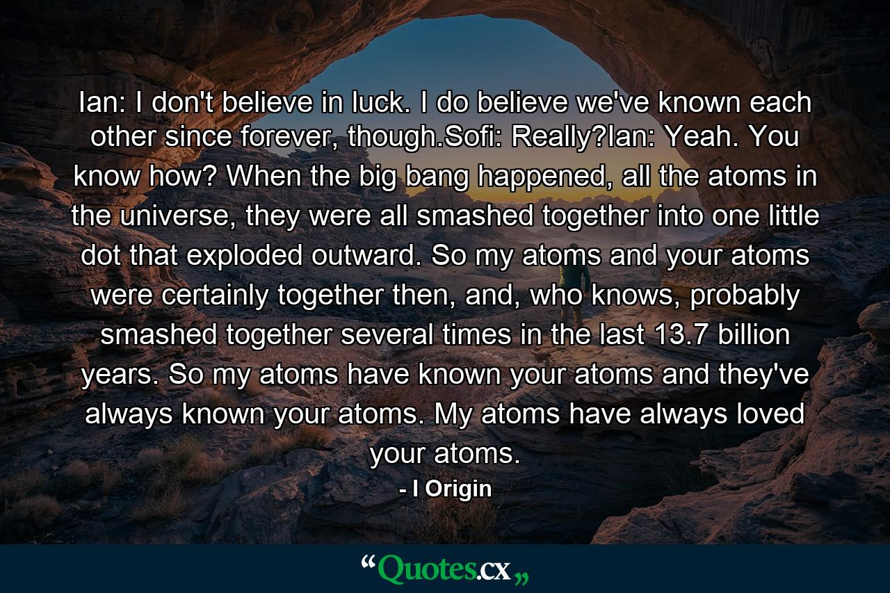 Ian: I don't believe in luck. I do believe we've known each other since forever, though.Sofi: Really?Ian: Yeah. You know how? When the big bang happened, all the atoms in the universe, they were all smashed together into one little dot that exploded outward. So my atoms and your atoms were certainly together then, and, who knows, probably smashed together several times in the last 13.7 billion years. So my atoms have known your atoms and they've always known your atoms. My atoms have always loved your atoms. - Quote by I Origin