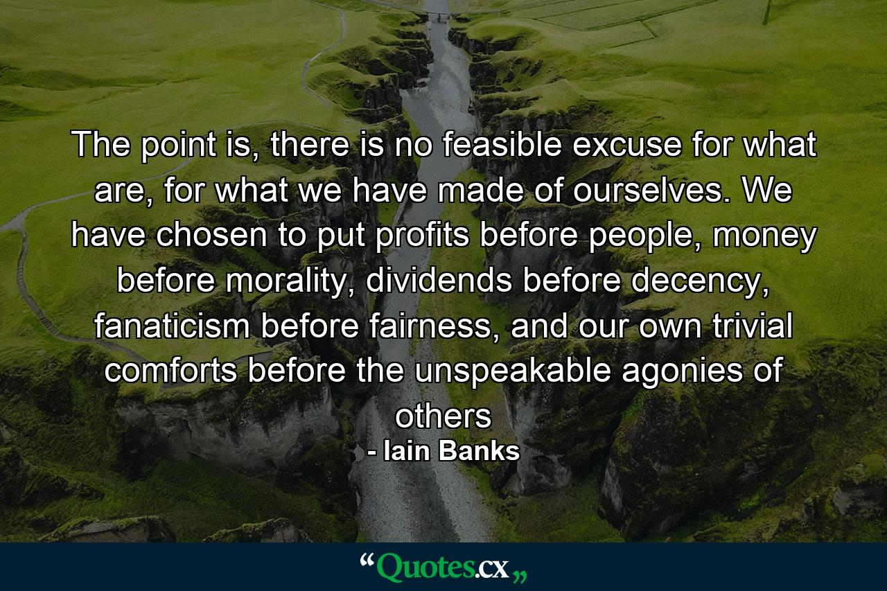 The point is, there is no feasible excuse for what are, for what we have made of ourselves. We have chosen to put profits before people, money before morality, dividends before decency, fanaticism before fairness, and our own trivial comforts before the unspeakable agonies of others - Quote by Iain Banks