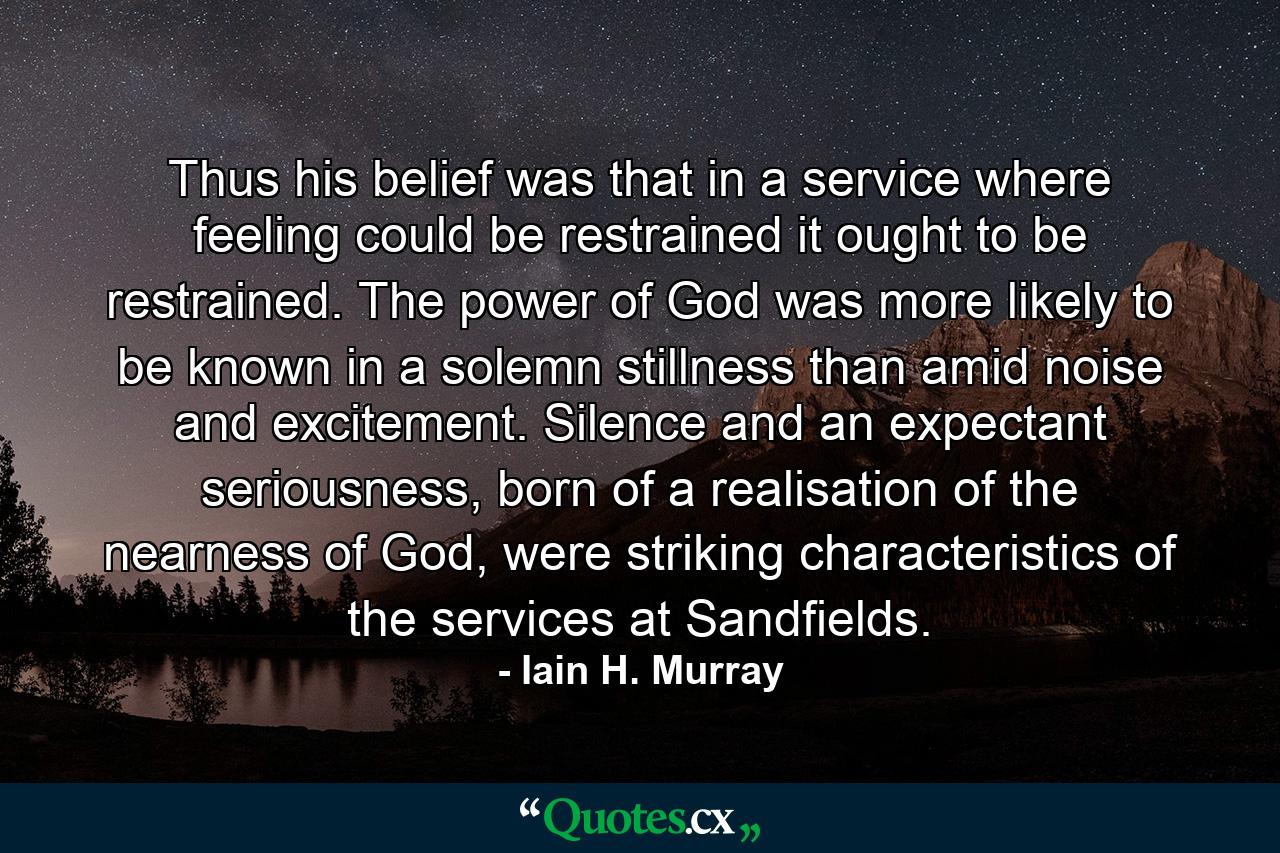 Thus his belief was that in a service where feeling could be restrained it ought to be restrained. The power of God was more likely to be known in a solemn stillness than amid noise and excitement. Silence and an expectant seriousness, born of a realisation of the nearness of God, were striking characteristics of the services at Sandfields. - Quote by Iain H. Murray