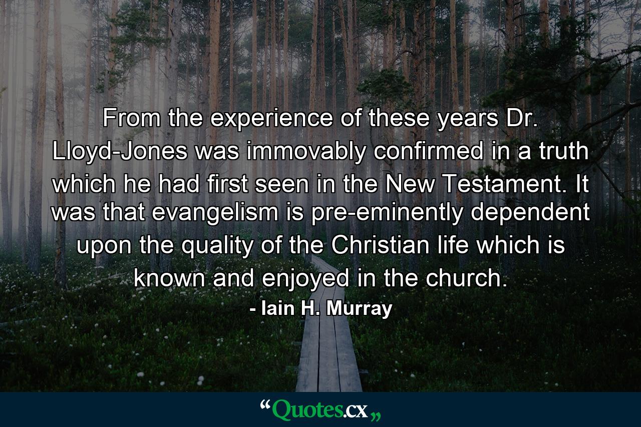 From the experience of these years Dr. Lloyd-Jones was immovably confirmed in a truth which he had first seen in the New Testament. It was that evangelism is pre-eminently dependent upon the quality of the Christian life which is known and enjoyed in the church. - Quote by Iain H. Murray