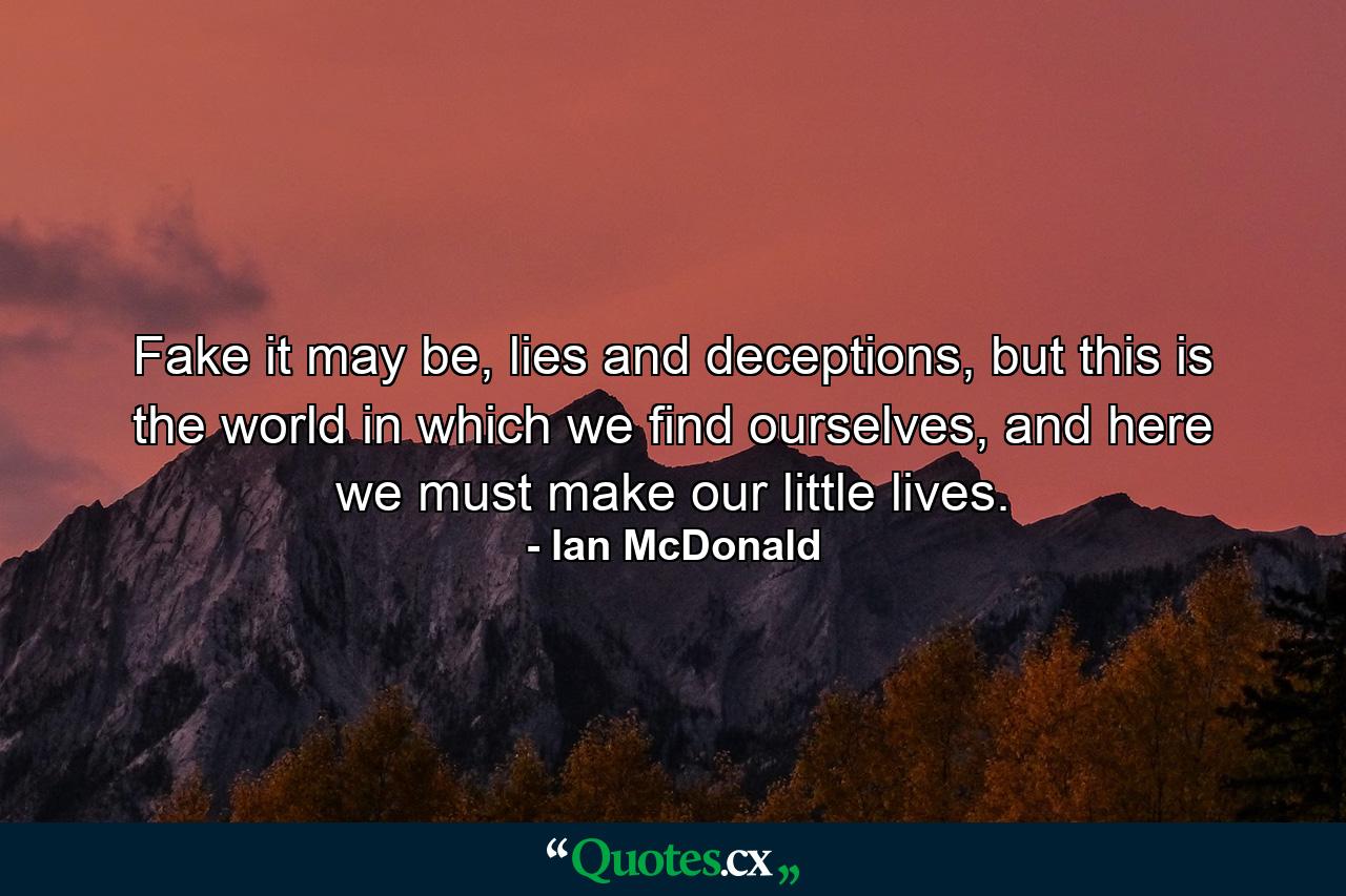 Fake it may be, lies and deceptions, but this is the world in which we find ourselves, and here we must make our little lives. - Quote by Ian McDonald