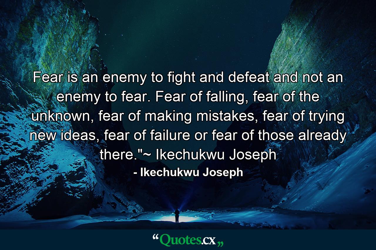 Fear is an enemy to fight and defeat and not an enemy to fear. Fear of falling, fear of the unknown, fear of making mistakes, fear of trying new ideas, fear of failure or fear of those already there.