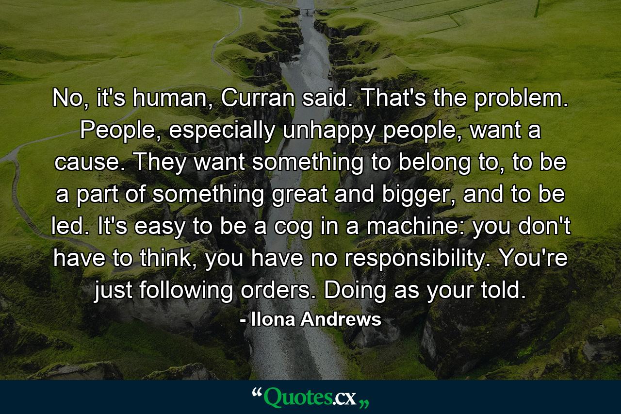 No, it's human, Curran said. That's the problem. People, especially unhappy people, want a cause. They want something to belong to, to be a part of something great and bigger, and to be led. It's easy to be a cog in a machine: you don't have to think, you have no responsibility. You're just following orders. Doing as your told. - Quote by Ilona Andrews