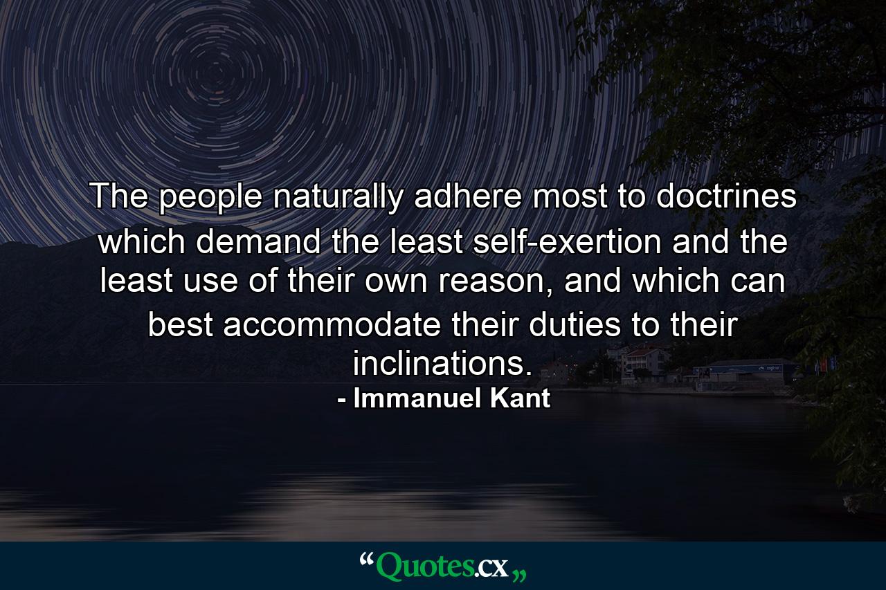 The people naturally adhere most to doctrines which demand the least self-exertion and the least use of their own reason, and which can best accommodate their duties to their inclinations. - Quote by Immanuel Kant