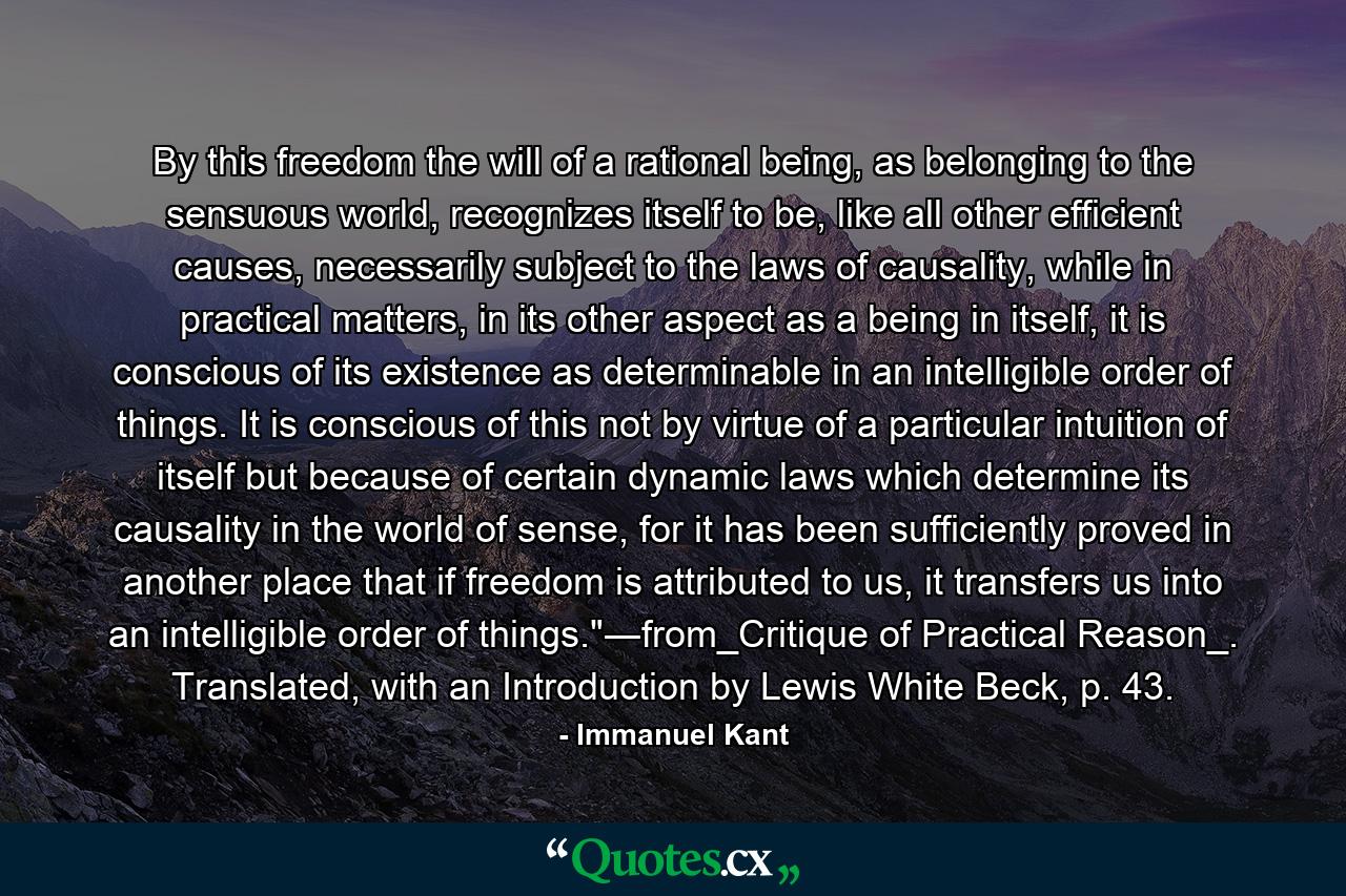 By this freedom the will of a rational being, as belonging to the sensuous world, recognizes itself to be, like all other efficient causes, necessarily subject to the laws of causality, while in practical matters, in its other aspect as a being in itself, it is conscious of its existence as determinable in an intelligible order of things. It is conscious of this not by virtue of a particular intuition of itself but because of certain dynamic laws which determine its causality in the world of sense, for it has been sufficiently proved in another place that if freedom is attributed to us, it transfers us into an intelligible order of things.