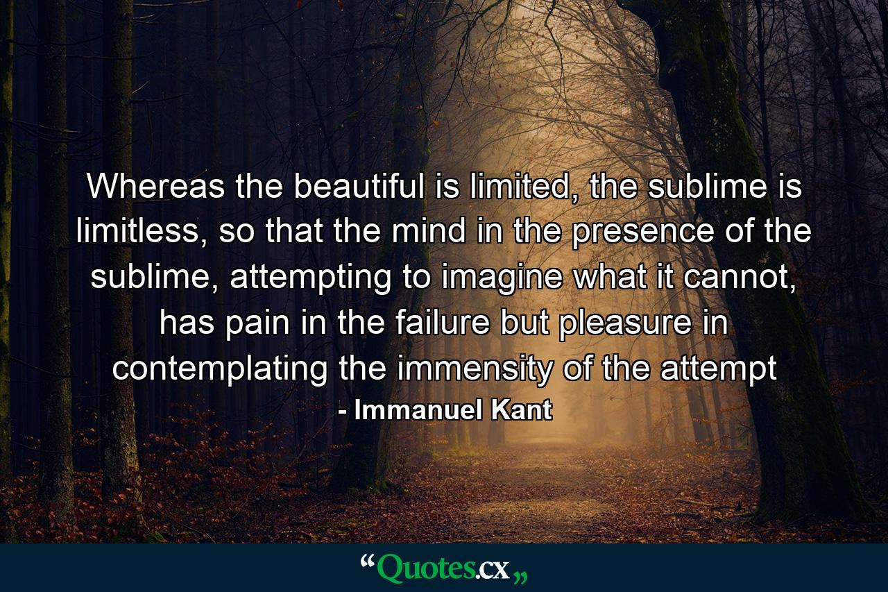 Whereas the beautiful is limited, the sublime is limitless, so that the mind in the presence of the sublime, attempting to imagine what it cannot, has pain in the failure but pleasure in contemplating the immensity of the attempt - Quote by Immanuel Kant