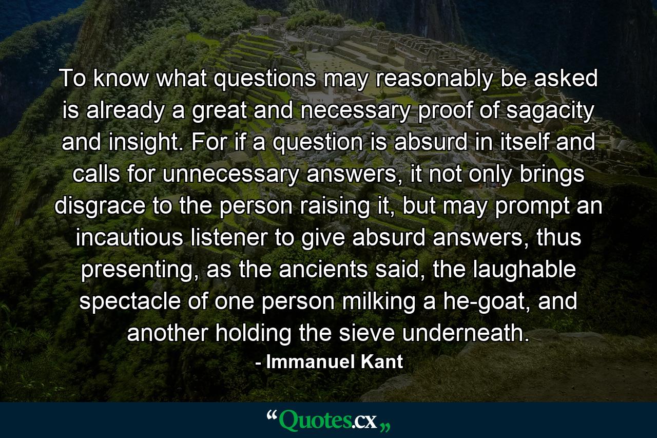 To know what questions may reasonably be asked is already a great and necessary proof of sagacity and insight. For if a question is absurd in itself and calls for unnecessary answers, it not only brings disgrace to the person raising it, but may prompt an incautious listener to give absurd answers, thus presenting, as the ancients said, the laughable spectacle of one person milking a he-goat, and another holding the sieve underneath. - Quote by Immanuel Kant