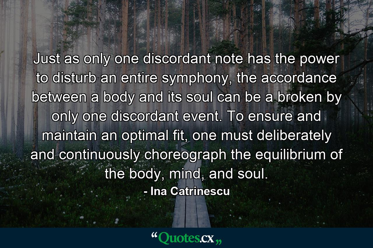 Just as only one discordant note has the power to disturb an entire symphony, the accordance between a body and its soul can be a broken by only one discordant event. To ensure and maintain an optimal fit, one must deliberately and continuously choreograph the equilibrium of the body, mind, and soul. - Quote by Ina Catrinescu