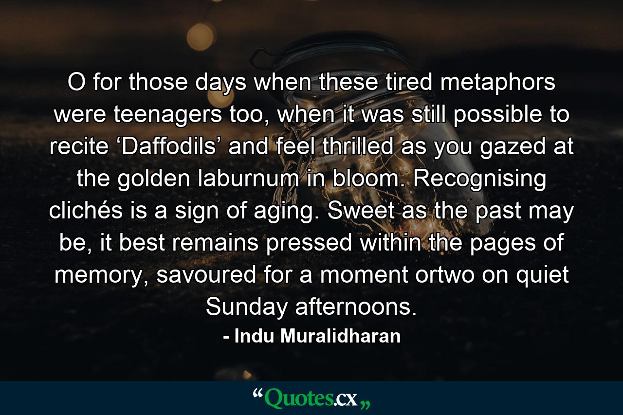 O for those days when these tired metaphors were teenagers too, when it was still possible to recite ‘Daffodils’ and feel thrilled as you gazed at the golden laburnum in bloom. Recognising clichés is a sign of aging. Sweet as the past may be, it best remains pressed within the pages of memory, savoured for a moment ortwo on quiet Sunday afternoons. - Quote by Indu Muralidharan