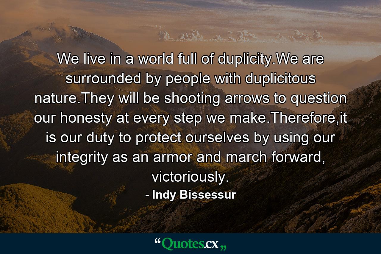 We live in a world full of duplicity.We are surrounded by people with duplicitous nature.They will be shooting arrows to question our honesty at every step we make.Therefore,it is our duty to protect ourselves by using our integrity as an armor and march forward, victoriously. - Quote by Indy Bissessur