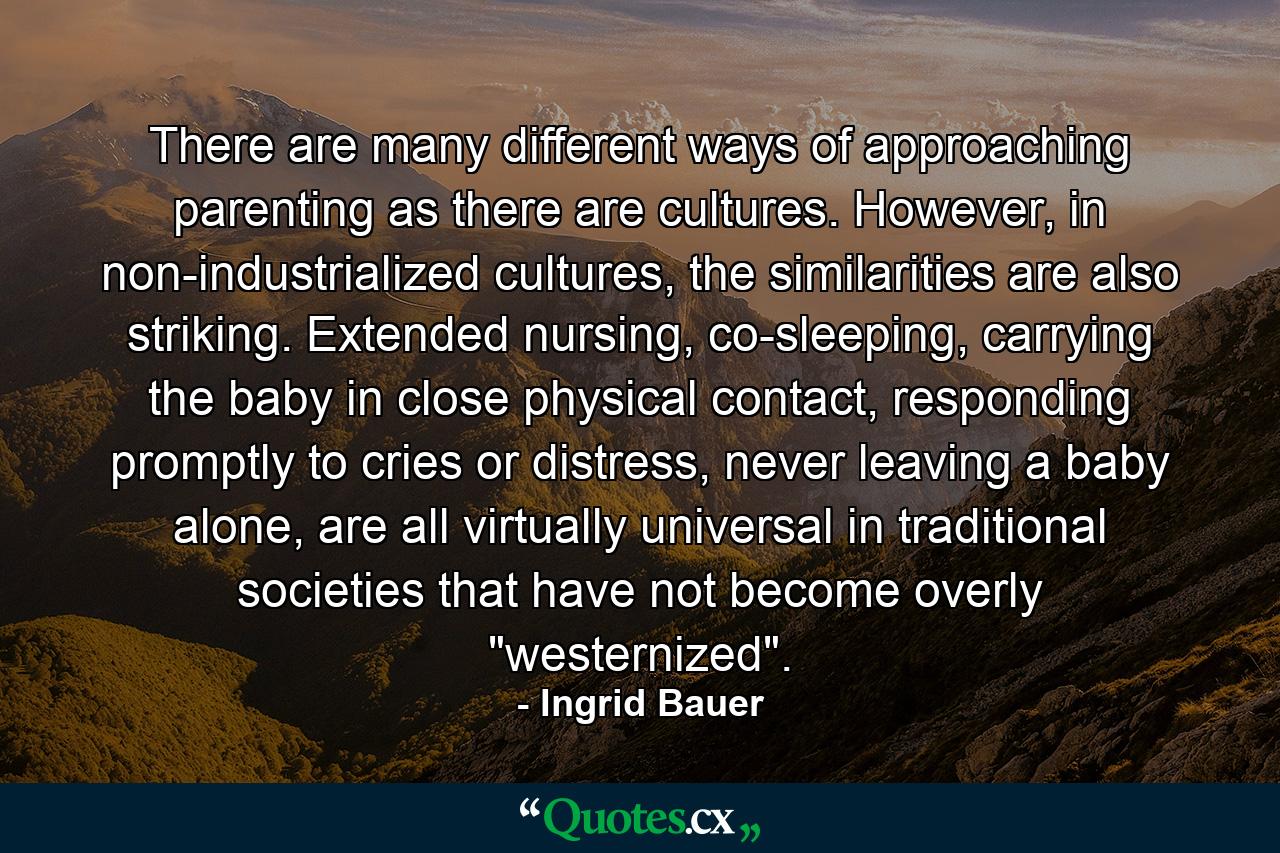 There are many different ways of approaching parenting as there are cultures. However, in non-industrialized cultures, the similarities are also striking. Extended nursing, co-sleeping, carrying the baby in close physical contact, responding promptly to cries or distress, never leaving a baby alone, are all virtually universal in traditional societies that have not become overly 